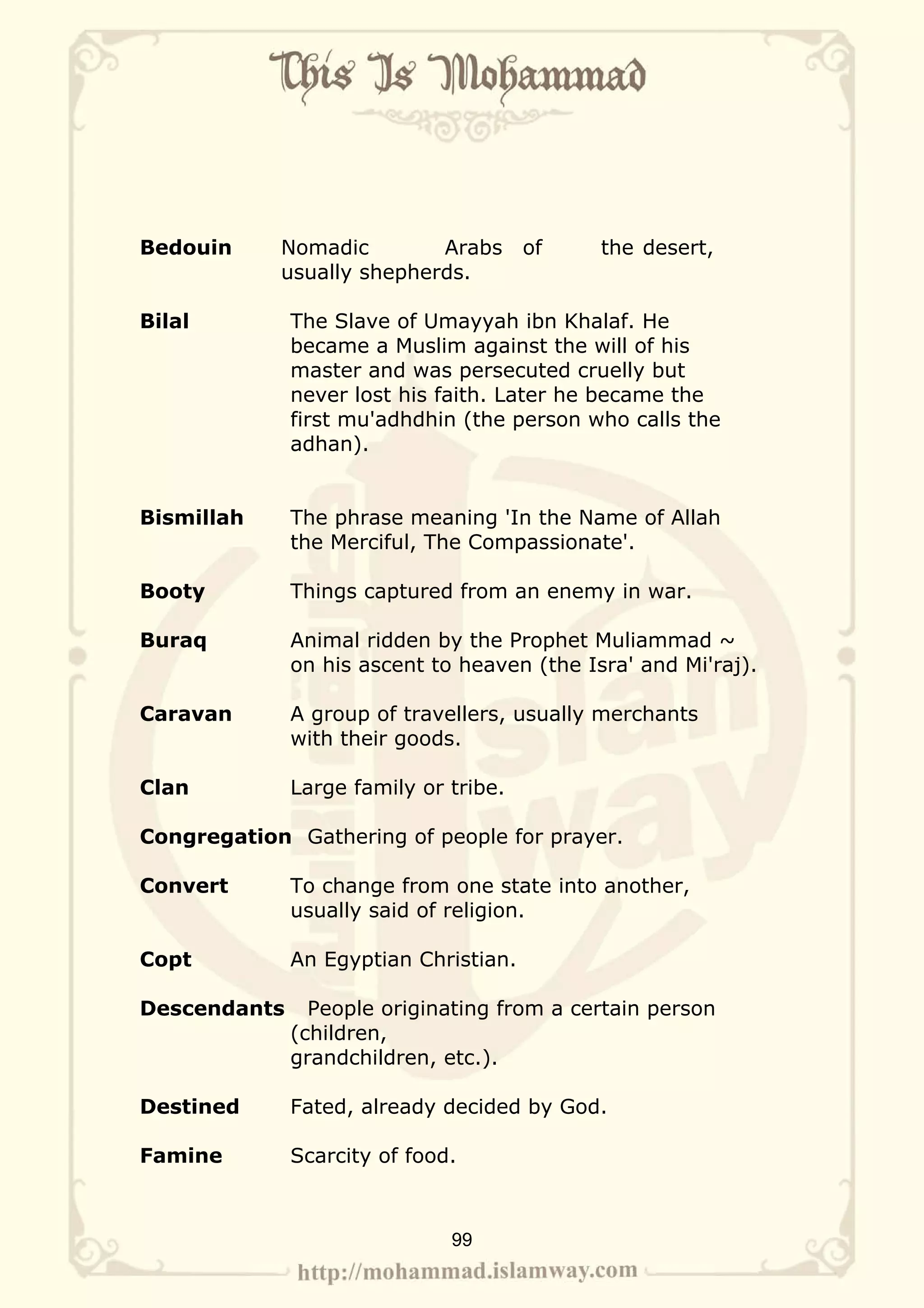 Bedouin     Nomadic        Arabs       of    the desert,
            usually shepherds.

Bilal         The Slave of Umayyah ibn Khalaf. He
              became a Muslim against the will of his
              master and was persecuted cruelly but
              never lost his faith. Later he became the
              first mu'adhdhin (the person who calls the
              adhan).


Bismillah     The phrase meaning 'In the Name of Allah
              the Merciful, The Compassionate'.

Booty         Things captured from an enemy in war.

Buraq         Animal ridden by the Prophet Muliammad ~
              on his ascent to heaven (the Isra' and Mi'raj).

Caravan       A group of travellers, usually merchants
              with their goods.

Clan          Large family or tribe.

Congregation Gathering of people for prayer.

Convert       To change from one state into another,
              usually said of religion.

Copt          An Egyptian Christian.

Descendants     People originating from a certain person
              (children,
              grandchildren, etc.).

Destined      Fated, already decided by God.

Famine        Scarcity of food.



                              99
 
