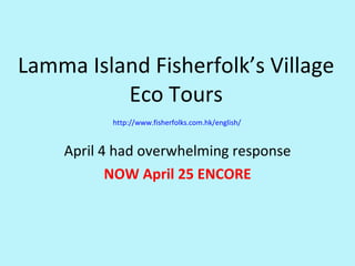 Lamma Island Fisherfolk’s Village Eco Tours  http://www.fisherfolks.com.hk/english/ April 4 had overwhelming response NOW April 25 ENCORE 