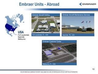 Embraer Units - Abroad USA Fort Lauderdale Nashville Melbourne Embraer Aircraft Maintenance Services   Nashville, TN - USA Embraer Customer Center  Melbourne, FL - USA Embraer Aircraft Holding Fort Lauderdale, FL - USA 