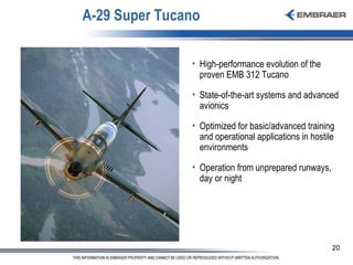 A-29 Super Tucano High-performance evolution of the proven EMB 312 Tucano State-of-the-art systems and advanced avionics  Optimized for basic/advanced training and operational applications in hostile environments Operation from unprepared runways, day or night 