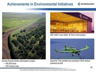 Achievements in Environmental Initiatives Ipanema: First certified and serialized 100% biofuel powered aircraft  Gavião Peixoto facility reforestation project: 600,000 trees 350 hectare area ISO 14001 since 2002    First in the Industry  