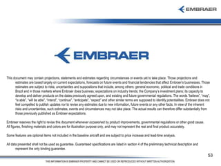This document may contain projections, statements and estimates regarding circumstances or events yet to take place. Those projections and estimates are based largely on current expectations, forecasts on future events and financial tendencies that affect Embraer’s businesses. Those estimates are subject to risks, uncertainties and suppositions that include, among others: general economic, political and trade conditions in Brazil and in those markets where Embraer does business; expectations on industry trends; the Company’s investment plans; its capacity to develop and deliver products on the dates previously agreed upon, and existing and future governmental regulations. The words “believe”, “may”, “is able”, “will be able”, “intend”, “continue”, “anticipate”, “expect” and other similar terms are supposed to identify potentialities. Embraer does not feel compelled to publish updates nor to revise any estimates due to new information, future events or any other facts. In view of the inherent risks and uncertainties, such estimates, events and circumstances may not take place. The actual results can therefore differ substantially from those previously published as Embraer expectations. Embraer reserves the right to revise this document whenever occasioned by product improvements, governmental regulations or other good cause.  All figures, finishing materials and colors are for illustration purpose only, and may not represent the real and final product accurately.  Some features are optional items not included in the baseline aircraft and are subject to price increase and lead-time analysis.  All data presented shall not be used as guarantee. Guaranteed specifications are listed in section 4 of the preliminary technical description and represent the only binding guarantee. 