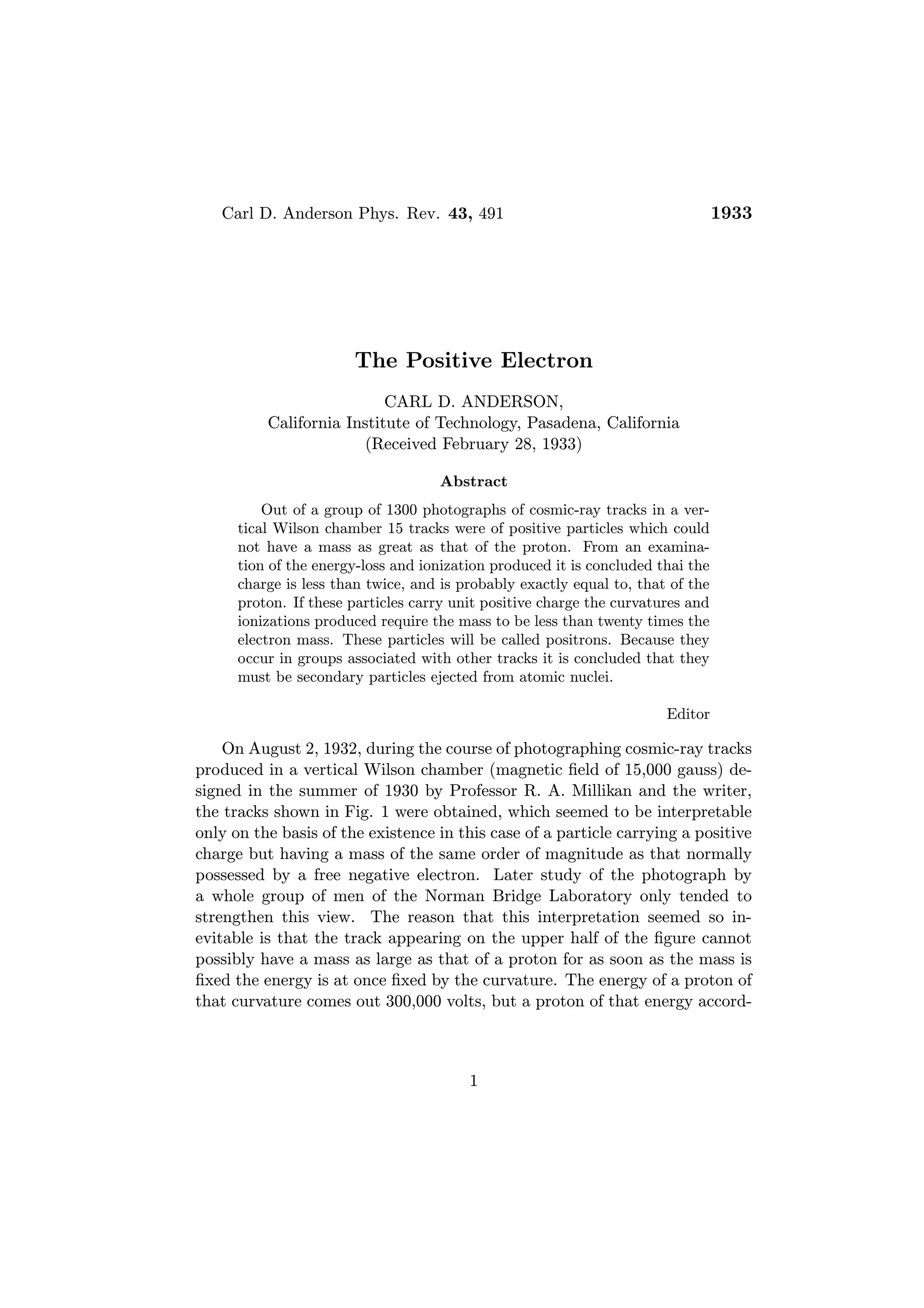Carl D. Anderson Phys. Rev. 43, 491                                           1933




                       The Positive Electron
                           CARL D. ANDERSON,
          California Institute of Technology, Pasadena, California
                       (Received February 28, 1933)

                                    Abstract
          Out of a group of 1300 photographs of cosmic-ray tracks in a ver-
      tical Wilson chamber 15 tracks were of positive particles which could
      not have a mass as great as that of the proton. From an examina-
      tion of the energy-loss and ionization produced it is concluded thai the
      charge is less than twice, and is probably exactly equal to, that of the
      proton. If these particles carry unit positive charge the curvatures and
      ionizations produced require the mass to be less than twenty times the
      electron mass. These particles will be called positrons. Because they
      occur in groups associated with other tracks it is concluded that they
      must be secondary particles ejected from atomic nuclei.

                                                                       Editor

    On August 2, 1932, during the course of photographing cosmic-ray tracks
produced in a vertical Wilson chamber (magnetic ﬁeld of 15,000 gauss) de-
signed in the summer of 1930 by Professor R. A. Millikan and the writer,
the tracks shown in Fig. 1 were obtained, which seemed to be interpretable
only on the basis of the existence in this case of a particle carrying a positive
charge but having a mass of the same order of magnitude as that normally
possessed by a free negative electron. Later study of the photograph by
a whole group of men of the Norman Bridge Laboratory only tended to
strengthen this view. The reason that this interpretation seemed so in-
evitable is that the track appearing on the upper half of the ﬁgure cannot
possibly have a mass as large as that of a proton for as soon as the mass is
ﬁxed the energy is at once ﬁxed by the curvature. The energy of a proton of
that curvature comes out 300,000 volts, but a proton of that energy accord-



                                         1
 