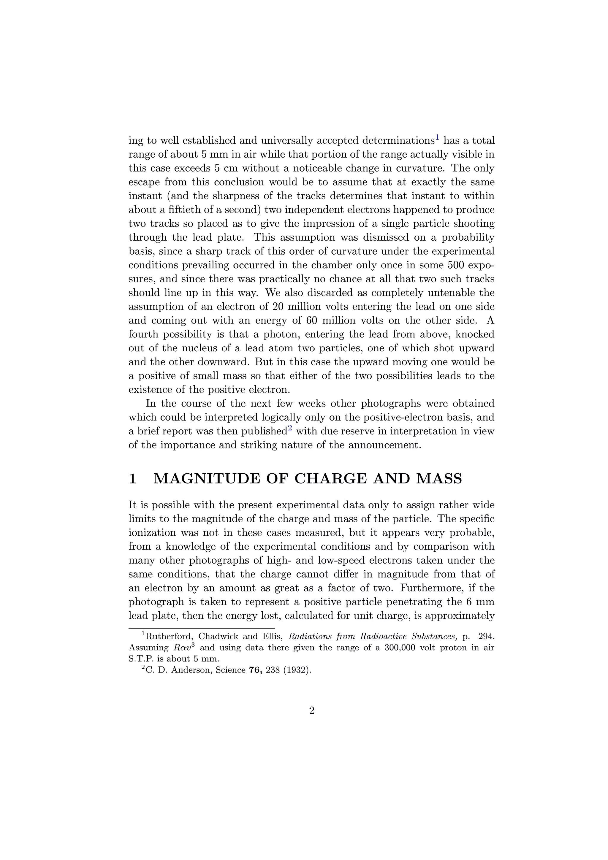 ing to well established and universally accepted determinations1 has a total
range of about 5 mm in air while that portion of the range actually visible in
this case exceeds 5 cm without a noticeable change in curvature. The only
escape from this conclusion would be to assume that at exactly the same
instant (and the sharpness of the tracks determines that instant to within
about a ﬁftieth of a second) two independent electrons happened to produce
two tracks so placed as to give the impression of a single particle shooting
through the lead plate. This assumption was dismissed on a probability
basis, since a sharp track of this order of curvature under the experimental
conditions prevailing occurred in the chamber only once in some 500 expo-
sures, and since there was practically no chance at all that two such tracks
should line up in this way. We also discarded as completely untenable the
assumption of an electron of 20 million volts entering the lead on one side
and coming out with an energy of 60 million volts on the other side. A
fourth possibility is that a photon, entering the lead from above, knocked
out of the nucleus of a lead atom two particles, one of which shot upward
and the other downward. But in this case the upward moving one would be
a positive of small mass so that either of the two possibilities leads to the
existence of the positive electron.
    In the course of the next few weeks other photographs were obtained
which could be interpreted logically only on the positive-electron basis, and
a brief report was then published2 with due reserve in interpretation in view
of the importance and striking nature of the announcement.


1       MAGNITUDE OF CHARGE AND MASS
It is possible with the present experimental data only to assign rather wide
limits to the magnitude of the charge and mass of the particle. The speciﬁc
ionization was not in these cases measured, but it appears very probable,
from a knowledge of the experimental conditions and by comparison with
many other photographs of high- and low-speed electrons taken under the
same conditions, that the charge cannot diﬀer in magnitude from that of
an electron by an amount as great as a factor of two. Furthermore, if the
photograph is taken to represent a positive particle penetrating the 6 mm
lead plate, then the energy lost, calculated for unit charge, is approximately
    1
     Rutherford, Chadwick and Ellis, Radiations from Radioactive Substances, p. 294.
Assuming Rαv 3 and using data there given the range of a 300,000 volt proton in air
S.T.P. is about 5 mm.
   2
     C. D. Anderson, Science 76, 238 (1932).



                                         2
 