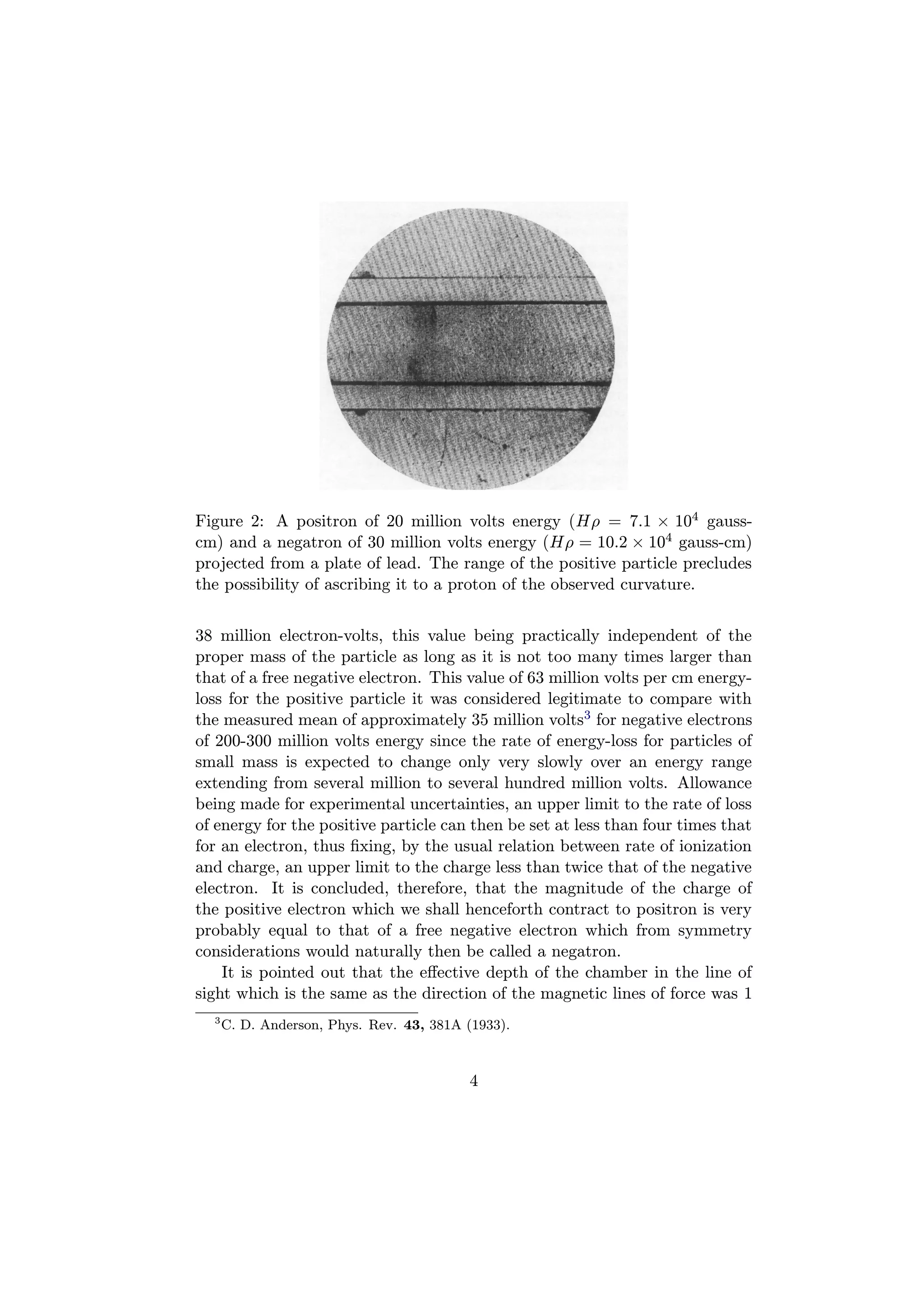 Figure 2: A positron of 20 million volts energy (Hρ = 7.1 × 104 gauss-
cm) and a negatron of 30 million volts energy (Hρ = 10.2 × 104 gauss-cm)
projected from a plate of lead. The range of the positive particle precludes
the possibility of ascribing it to a proton of the observed curvature.


38 million electron-volts, this value being practically independent of the
proper mass of the particle as long as it is not too many times larger than
that of a free negative electron. This value of 63 million volts per cm energy-
loss for the positive particle it was considered legitimate to compare with
the measured mean of approximately 35 million volts3 for negative electrons
of 200-300 million volts energy since the rate of energy-loss for particles of
small mass is expected to change only very slowly over an energy range
extending from several million to several hundred million volts. Allowance
being made for experimental uncertainties, an upper limit to the rate of loss
of energy for the positive particle can then be set at less than four times that
for an electron, thus ﬁxing, by the usual relation between rate of ionization
and charge, an upper limit to the charge less than twice that of the negative
electron. It is concluded, therefore, that the magnitude of the charge of
the positive electron which we shall henceforth contract to positron is very
probably equal to that of a free negative electron which from symmetry
considerations would naturally then be called a negatron.
    It is pointed out that the eﬀective depth of the chamber in the line of
sight which is the same as the direction of the magnetic lines of force was 1
  3
      C. D. Anderson, Phys. Rev. 43, 381A (1933).



                                          4
 