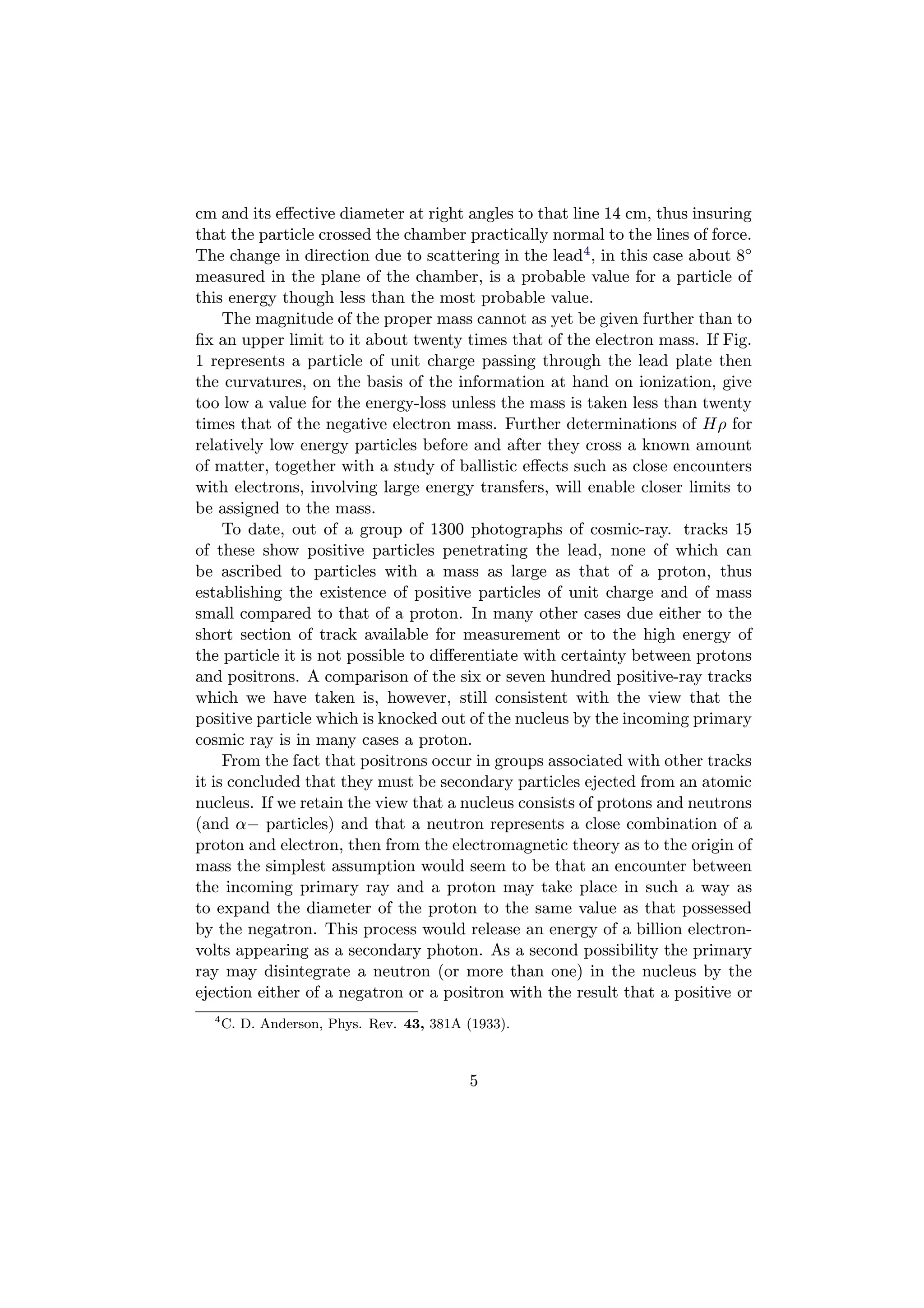 cm and its eﬀective diameter at right angles to that line 14 cm, thus insuring
that the particle crossed the chamber practically normal to the lines of force.
The change in direction due to scattering in the lead4 , in this case about 8◦
measured in the plane of the chamber, is a probable value for a particle of
this energy though less than the most probable value.
     The magnitude of the proper mass cannot as yet be given further than to
ﬁx an upper limit to it about twenty times that of the electron mass. If Fig.
1 represents a particle of unit charge passing through the lead plate then
the curvatures, on the basis of the information at hand on ionization, give
too low a value for the energy-loss unless the mass is taken less than twenty
times that of the negative electron mass. Further determinations of Hρ for
relatively low energy particles before and after they cross a known amount
of matter, together with a study of ballistic eﬀects such as close encounters
with electrons, involving large energy transfers, will enable closer limits to
be assigned to the mass.
     To date, out of a group of 1300 photographs of cosmic-ray. tracks 15
of these show positive particles penetrating the lead, none of which can
be ascribed to particles with a mass as large as that of a proton, thus
establishing the existence of positive particles of unit charge and of mass
small compared to that of a proton. In many other cases due either to the
short section of track available for measurement or to the high energy of
the particle it is not possible to diﬀerentiate with certainty between protons
and positrons. A comparison of the six or seven hundred positive-ray tracks
which we have taken is, however, still consistent with the view that the
positive particle which is knocked out of the nucleus by the incoming primary
cosmic ray is in many cases a proton.
     From the fact that positrons occur in groups associated with other tracks
it is concluded that they must be secondary particles ejected from an atomic
nucleus. If we retain the view that a nucleus consists of protons and neutrons
(and α− particles) and that a neutron represents a close combination of a
proton and electron, then from the electromagnetic theory as to the origin of
mass the simplest assumption would seem to be that an encounter between
the incoming primary ray and a proton may take place in such a way as
to expand the diameter of the proton to the same value as that possessed
by the negatron. This process would release an energy of a billion electron-
volts appearing as a secondary photon. As a second possibility the primary
ray may disintegrate a neutron (or more than one) in the nucleus by the
ejection either of a negatron or a positron with the result that a positive or
  4
      C. D. Anderson, Phys. Rev. 43, 381A (1933).



                                          5
 