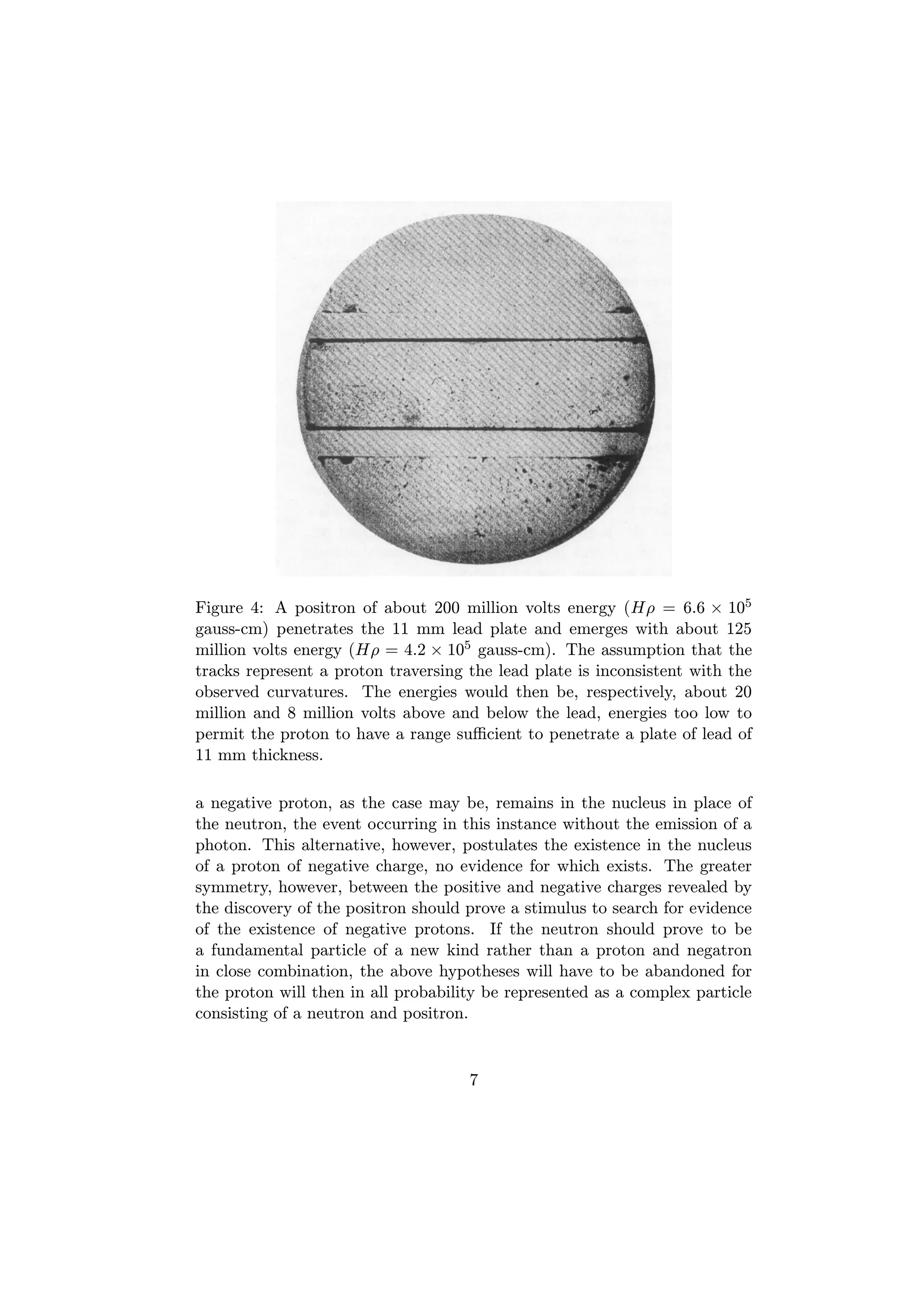 Figure 4: A positron of about 200 million volts energy (Hρ = 6.6 × 105
gauss-cm) penetrates the 11 mm lead plate and emerges with about 125
million volts energy (Hρ = 4.2 × 105 gauss-cm). The assumption that the
tracks represent a proton traversing the lead plate is inconsistent with the
observed curvatures. The energies would then be, respectively, about 20
million and 8 million volts above and below the lead, energies too low to
permit the proton to have a range suﬃcient to penetrate a plate of lead of
11 mm thickness.

a negative proton, as the case may be, remains in the nucleus in place of
the neutron, the event occurring in this instance without the emission of a
photon. This alternative, however, postulates the existence in the nucleus
of a proton of negative charge, no evidence for which exists. The greater
symmetry, however, between the positive and negative charges revealed by
the discovery of the positron should prove a stimulus to search for evidence
of the existence of negative protons. If the neutron should prove to be
a fundamental particle of a new kind rather than a proton and negatron
in close combination, the above hypotheses will have to be abandoned for
the proton will then in all probability be represented as a complex particle
consisting of a neutron and positron.


                                     7
 