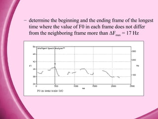 determine the beginning and the ending frame of the longest time where the value of F0 in each frame does not differ from the neighboring frame more than ΔF max  = 17 Hz 