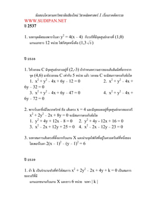 ขอสอบโควตามหาวิทยาลัยเชียงใหม วิชาคณิตศาสตร 1 เรื่องภาคตัดกรวย
WWW.SUDIPAN.NET
ป 2537

1. จงหาจุดตัดของพาราโบลา y2 = 4(x – 4) กับวงรีที่มีจุดศูนยกลางที่ (1,0)
    แกนเอกยาว 12 หนวย โฟกัสจุดหนึ่งคือ (1,3 3 )


ป 2538

1. ใหวงกลม C มีจดศูนยกลางอยูที่ (2,-3) ถากําหนดความยาวของเสนสัมผัสที่ลากจาก
                  ุ
    จุด (4,6) มายังวงกลม C เทากับ 5 หนวย แลว วงกลม C จะมีสมการตรงกับขอใด
    1. x2 + y2 – 4x + 6y – 12 = 0                         2. x2 + y2 – 4x +
6y – 32 = 0
    3. x2 + y2 – 4x + 6y – 47 = 0                         4. x2 + y2 – 4x +
6y – 72 = 0

2. พาราโบลาซึ่งมีไดเรกตริกซ คือ เสนตรง x = 4 และมีจุดยอดอยูทจุดศูนยกลางของวงรี
                                                               ี่
   x2 + 2y2 – 2x + 8y = 0 จะมีสมการตรงกับขอใด
   1. y2 + 4y + 12x – 8 = 0 2. y2 + 4y - 12x + 16 = 0
   3. x2 – 2x + 12y + 25 = 0 4. x2 – 2x – 12y – 23 = 0

3. จงหาสมการเสนตรงที่ตั้งฉากกับแกน X และผานจุดโฟกัสที่อยูในควอดรันตที่หนึ่งของ
    ไฮเพอรโบลา 2(x – 1)2 – (y – 1)2 = 6


ป 2539

1. ถา k เปนจํานวนจริงที่ทําใหสมการ x2 + 2y2 – 2x + 4y + k = 0 เปนสมการ
ของวงรีที่มี
    แกนเอกขนานกับแกน X และยาว 6 หนวย จงหา | k |
 