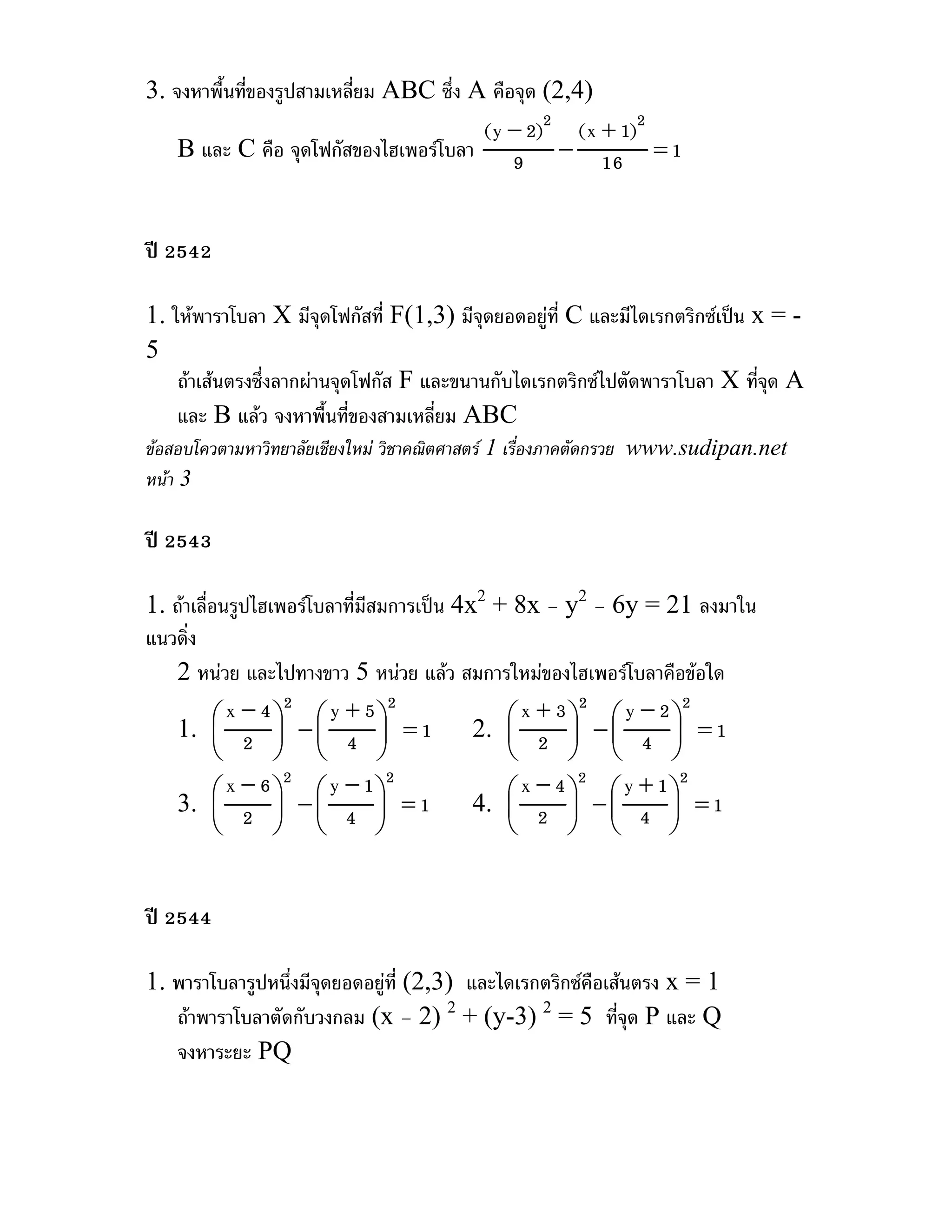 3. จงหาพื้นที่ของรูปสามเหลี่ยม ABC ซึ่ง A คือจุด (2,4)
                                         (y − 2)2 (x + 1)2
    B และ C คือ จุดโฟกัสของไฮเพอรโบลา 9 − 16 = 1


ป 2542

1. ใหพาราโบลา X มีจุดโฟกัสที่ F(1,3) มีจดยอดอยูที่ C และมีไดเรกตริกซเปน x = -
                                          ุ
5
    ถาเสนตรงซึ่งลากผานจุดโฟกัส F และขนานกับไดเรกตริกซไปตัดพาราโบลา X ทีจด A
                                                                            ุ่
    และ B แลว จงหาพื้นทีของสามเหลี่ยม ABC
                            ่
ขอสอบโควตามหาวิทยาลัยเชียงใหม วิชาคณิตศาสตร 1 เรื่องภาคตัดกรวย www.sudipan.net
หนา 3

ป 2543

1. ถาเลื่อนรูปไฮเพอรโบลาที่มีสมการเปน 4x2 + 8x – y2 – 6y = 21 ลงมาใน
แนวดิ่ง
    2 หนวย และไปทางขาว 5 หนวย แลว สมการใหมของไฮเพอรโบลาคือขอใด
          ⎛ x − 4⎞ − ⎛ y + 5⎞ = 1             ⎛ x + 3⎞ − ⎛ y − 2⎞ = 1
                   2             2                    2          2
   1. ⎜ 2 ⎟ ⎜ 4 ⎟                          2. ⎜ 2 ⎟ ⎜ 4 ⎟
          ⎝       ⎠ ⎝           ⎠             ⎝      ⎠ ⎝        ⎠
      ⎛ x − 6 ⎞ − ⎛ y − 1⎞ = 1              ⎛ x − 4 ⎞ − ⎛ y + 1⎞ = 1
               2          2                          2          2
   3. ⎜ 2 ⎟ ⎜ 4 ⎟                        4. ⎜ 2 ⎟ ⎜ 4 ⎟
      ⎝       ⎠ ⎝        ⎠                  ⎝       ⎠ ⎝        ⎠


ป 2544

1. พาราโบลารูปหนึ่งมีจุดยอดอยูที่ (2,3) และไดเรกตริกซคือเสนตรง x = 1
   ถาพาราโบลาตัดกับวงกลม (x – 2) 2 + (y-3) 2 = 5 ที่จด P และ Q
                                                              ุ
   จงหาระยะ PQ
 