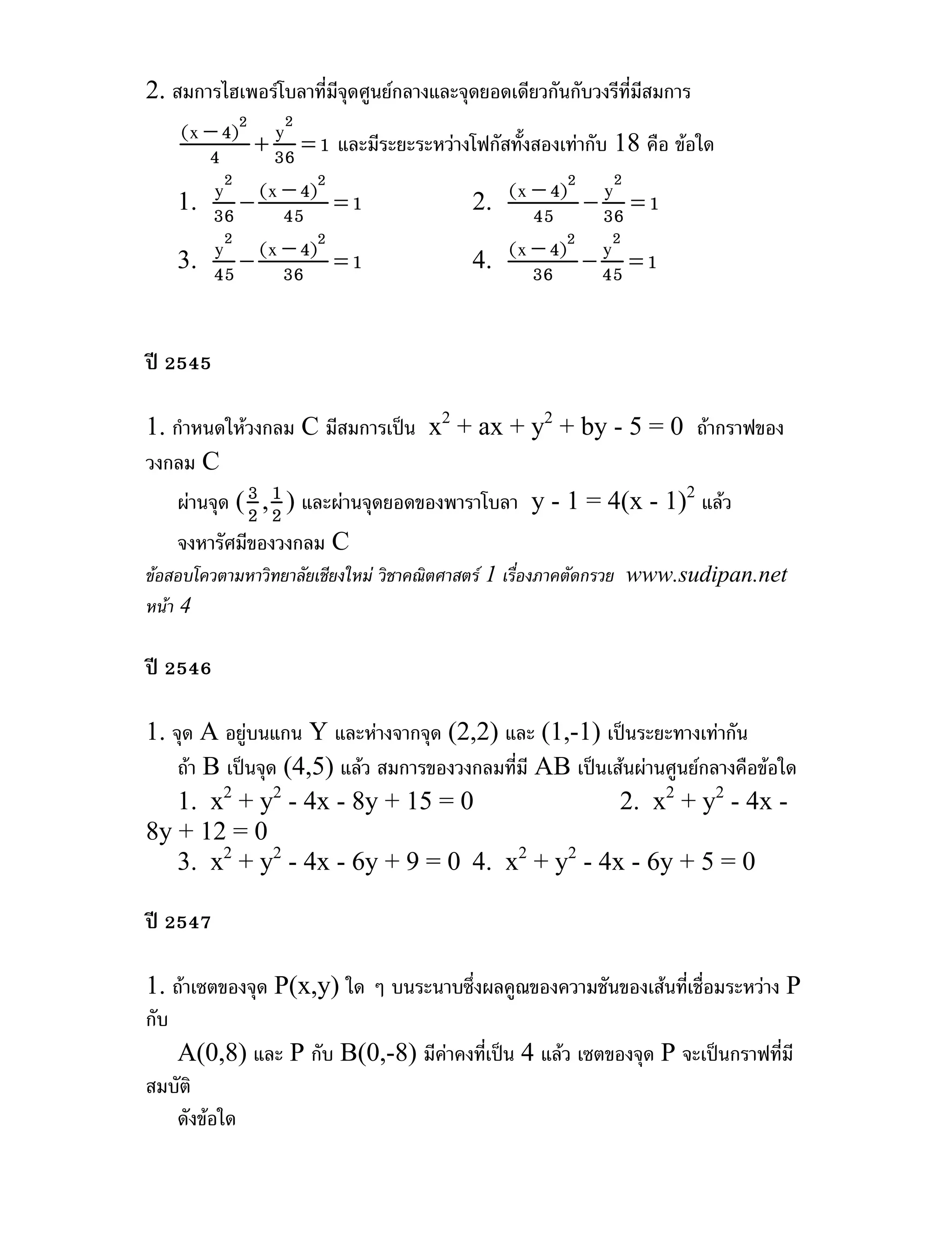 2. สมการไฮเพอรโบลาที่มจุดศูนยกลางและจุดยอดเดียวกันกับวงรีที่มสมการ
                       ี                                       ี
   (x − 4)2 + y2 = 1 และมีระยะระหวางโฟกัสทั้งสองเทากับ 18 คือ ขอใด
      4       36
       y − (x − 4)2 = 1
   1. 36
        2
                                     2.   (x − 4)2 − y2 = 1
               45                             45        36
       y2 − (x − 4)2 = 1
   3. 45                             4.   (x − 4)2 − y2 = 1
               36                             36        45


ป 2545

1. กําหนดใหวงกลม C มีสมการเปน x2 + ax + y2 + by - 5 = 0 ถากราฟของ
วงกลม C
    ผานจุด ( 3 , 2 ) และผานจุดยอดของพาราโบลา y - 1 = 4(x - 1)2 แลว
              2
                  1
   จงหารัศมีของวงกลม C
ขอสอบโควตามหาวิทยาลัยเชียงใหม วิชาคณิตศาสตร 1 เรื่องภาคตัดกรวย www.sudipan.net
หนา 4

ป 2546

1. จุด A อยูบนแกน Y และหางจากจุด (2,2) และ (1,-1) เปนระยะทางเทากัน
    ถา B เปนจุด (4,5) แลว สมการของวงกลมที่มี AB เปนเสนผานศูนยกลางคือขอใด
    1. x2 + y2 - 4x - 8y + 15 = 0                        2. x2 + y2 - 4x -
8y + 12 = 0
    3. x2 + y2 - 4x - 6y + 9 = 0 4. x2 + y2 - 4x - 6y + 5 = 0

ป 2547

1. ถาเซตของจุด P(x,y) ใด ๆ บนระนาบซึ่งผลคูณของความชันของเสนที่เชื่อมระหวาง P
กับ
    A(0,8) และ P กับ B(0,-8) มีคาคงที่เปน 4 แลว เซตของจุด P จะเปนกราฟที่มี
สมบัติ
    ดังขอใด
 