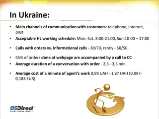 In Ukraine:
• Main channels of communication with customers: telephone, Internet,
  post
• Acceptable HL working schedule: Mon.-Sat. 8:00-21:00, Sun.10:00 – 17:00

• Calls with orders vs. informational calls - 30/70, rarely - 50/50.

• 65% of orders done at webpage are accompanied by a call to CC
• Average duration of a conversation with order - 2,5 - 3,5 min.

• Average cost of a minute of agent’s work 0,99 UAH - 1,87 UAH (0,097-
  0,183 EUR)
 