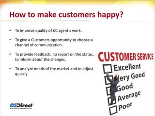 How to make customers happy?
• To improve quality of CC agent’s work.

• To give a Customers opportunity to choose a
  channel of communication.

• To provide feedback: to report on the status,
  to inform about the changes.

• To analyze needs of the market and to adjust
  quickly
 