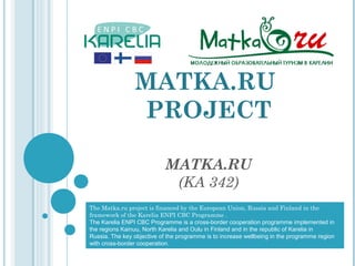 MATKA.RU
                PROJECT

                            MATKA.RU
                             (KA 342)
The Matka.ru project is financed by the European Union, Russia and Finland in the
framework of the Karelia ENPI CBC Programme .
The Karelia ENPI CBC Programme is a cross-border cooperation programme implemented in
the regions Kainuu, North Karelia and Oulu in Finland and in the republic of Karelia in
Russia. The key objective of the programme is to increase wellbeing in the programme region
with cross-border cooperation.
 