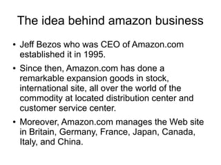 The idea behind amazon business
●   Jeff Bezos who was CEO of Amazon.com
    established it in 1995.
●   Since then, Amazon.com has done a
    remarkable expansion goods in stock,
    international site, all over the world of the
    commodity at located distribution center and
    customer service center.
●   Moreover, Amazon.com manages the Web site
    in Britain, Germany, France, Japan, Canada,
    Italy, and China.
 