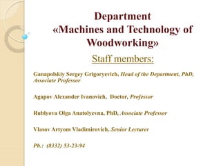 Department
«Machines and Technology of
Woodworking»
Staff members:
Ganapolskiy Sergey Grigoryevich, Head of the Department, PhD,
Associate Professor
Agapov Alexander Ivanovich, Doctor, Professor
Rublyova Olga Anatolyevna, PhD, Associate Professor
Vlasov Artyom Vladimirovich, Senior Lecturer
Ph.: (8332) 53-23-94
 