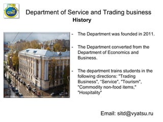 Department of Service and Trading business
History
- The Department was founded in 2011.
- The Department converted from the
Department of Economics and
Business.
- The department trains students in the
following directions: "Trading
Business", “Service", "Tourism",
"Commodity non-food items,"
"Hospitality"
Email: sitd@vyatsu.ru
 