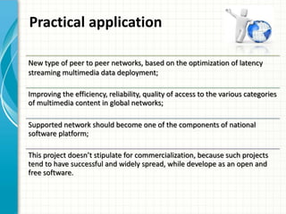 Practical application
New type of peer to peer networks, based on the optimization of latency
streaming multimedia data deployment;
Improving the efficiency, reliability, quality of access to the various categories
of multimedia content in global networks;
Supported network should become one of the components of national
software platform;
This project doesn’t stipulate for commercialization, because such projects
tend to have successful and widely spread, while develope as an open and
free software.
 
