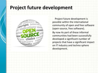 Project future development
Project future development is
possible within the international
community of open and free software
(open-source, free software).
By now As part of these informal
communities had been successfully
developed a significant number of
projects that have a significant impact
on IT industry and techno sphere
development.
 