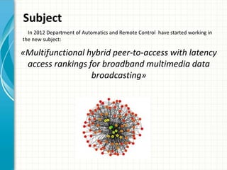«Multifunctional hybrid peer-to-access with latency
access rankings for broadband multimedia data
broadcasting»
Subject
In 2012 Department of Automatics and Remote Control have started working in
the new subject:
 