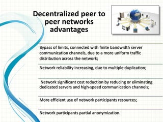 Bypass of limits, connected with finite bandwidth server
communication channels, due to a more uniform traffic
distribution across the network;
Network reliability increasing, due to multiple duplication;
Network significant cost reduction by reducing or eliminating
dedicated servers and high-speed communication channels;
More efficient use of network participants resources;
Network participants partial anonymization.
Decentralized peer to
peer networks
advantages
 