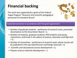 Financial backing
Expected outcomes in accordance with the grant agreement:
• Number of graduate students - performers of research work, presented
dissertations to the Dissertation Board = 1;
• Number of students, graduate students, PhD students and young
researchers, enshrined in the sphere of science, education and high-tech
= 2;
• Number of researchers - performers of research work, whose results will
be published in the top-rated Russian and foreign channels = 4;
• Scientific and educational courses development = 2;
• Popular science materials development = 1.
This work was supported by a grant of the Federal
Target Program "Research and scientific-pedagogical
personnel of innovative Russia"
 
