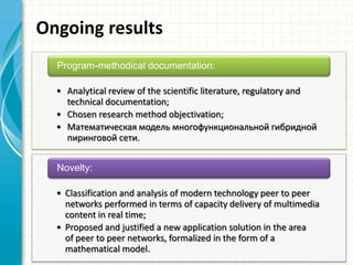 Ongoing results
• Analytical review of the scientific literature, regulatory and
technical documentation;
• Chosen research method objectivation;
• Математическая модель многофункциональной гибридной
пиринговой сети.
Program-methodical documentation:
• Classification and analysis of modern technology peer to peer
networks performed in terms of capacity delivery of multimedia
content in real time;
• Proposed and justified a new application solution in the area
of ​​peer to peer networks, formalized in the form of a
mathematical model.
Novelty:
 