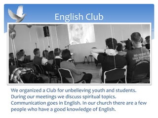 We organized a Club for unbelieving youth and students.
During our meetings we discuss spiritual topics.
Communication goes in English. In our church there are a few
people who have a good knowledge of English.
English Club
 