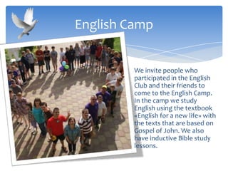 We invite people who
participated in the English
Club and their friends to
come to the English Camp.
In the camp we study
English using the textbook
«English for a new life» with
the texts that are based on
Gospel of John. We also
have inductive Bible study
lessons.
English Camp
 