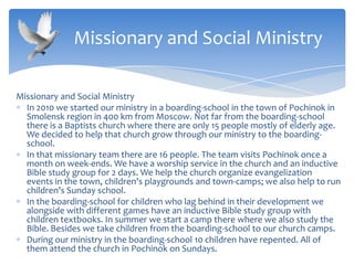 Missionary and Social Ministry
In 2010 we started our ministry in a boarding-school in the town of Pochinok in
Smolensk region in 400 km from Moscow. Not far from the boarding-school
there is a Baptists church where there are only 15 people mostly of elderly age.
We decided to help that church grow through our ministry to the boarding-
school.
In that missionary team there are 16 people. The team visits Pochinok once a
month on week-ends. We have a worship service in the church and an inductive
Bible study group for 2 days. We help the church organize evangelization
events in the town, children’s playgrounds and town-camps; we also help to run
children’s Sunday school.
In the boarding-school for children who lag behind in their development we
alongside with different games have an inductive Bible study group with
children textbooks. In summer we start a camp there where we also study the
Bible. Besides we take children from the boarding-school to our church camps.
During our ministry in the boarding-school 10 children have repented. All of
them attend the church in Pochinok on Sundays.
Missionary and Social Ministry
 