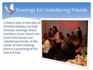 3 times a year on the days of
Christian holidays we hold
thematic evenings where
members of our church can
invite their bosses and
unbelieving friends. In the
center of each meeting
there is a preaching of the
Word of God.
Evenings for Unbelieving Friends
 