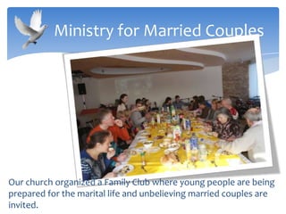 Our church organized a Family Club where young people are being
prepared for the marital life and unbelieving married couples are
invited.
Ministry for Married Couples
 