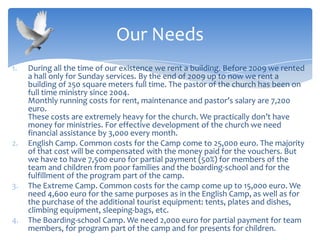 1. During all the time of our existence we rent a building. Before 2009 we rented
a hall only for Sunday services. By the end of 2009 up to now we rent a
building of 250 square meters full time. The pastor of the church has been on
full time ministry since 2004.
Monthly running costs for rent, maintenance and pastor’s salary are 7,200
euro.
These costs are extremely heavy for the church. We practically don’t have
money for ministries. For effective development of the church we need
financial assistance by 3,000 every month.
2. English Camp. Common costs for the Camp come to 25,000 euro. The majority
of that cost will be compensated with the money paid for the vouchers. But
we have to have 7,500 euro for partial payment (50%) for members of the
team and children from poor families and the boarding-school and for the
fulfillment of the program part of the camp.
3. The Extreme Camp. Common costs for the camp come up to 15,000 euro. We
need 4,600 euro for the same purposes as in the English Camp, as well as for
the purchase of the additional tourist equipment: tents, plates and dishes,
climbing equipment, sleeping-bags, etc.
4. The Boarding-school Camp. We need 2,000 euro for partial payment for team
members, for program part of the camp and for presents for children.
Our Needs
 