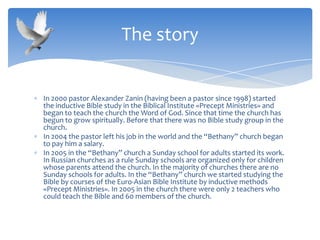 In 2000 pastor Alexander Zanin (having been a pastor since 1998) started
the inductive Bible study in the Biblical Institute «Precept Ministries» and
began to teach the church the Word of God. Since that time the church has
begun to grow spiritually. Before that there was no Bible study group in the
church.
In 2004 the pastor left his job in the world and the “Bethany” church began
to pay him a salary.
In 2005 in the “Bethany” church a Sunday school for adults started its work.
In Russian churches as a rule Sunday schools are organized only for children
whose parents attend the church. In the majority of churches there are no
Sunday schools for adults. In the “Bethany” church we started studying the
Bible by courses of the Euro-Asian Bible Institute by inductive methods
«Precept Ministries». In 2005 in the church there were only 2 teachers who
could teach the Bible and 60 members of the church.
The story
 