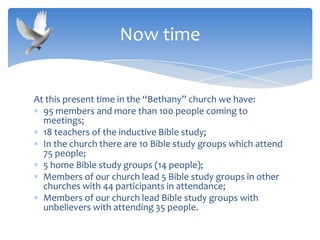 At this present time in the “Bethany” church we have:
95 members and more than 100 people coming to
meetings;
18 teachers of the inductive Bible study;
In the church there are 10 Bible study groups which attend
75 people;
5 home Bible study groups (14 people);
Members of our church lead 5 Bible study groups in other
churches with 44 participants in attendance;
Members of our church lead Bible study groups with
unbelievers with attending 35 people.
Now time
 