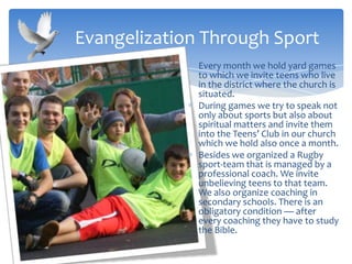 Every month we hold yard games
to which we invite teens who live
in the district where the church is
situated.
During games we try to speak not
only about sports but also about
spiritual matters and invite them
into the Teens’ Club in our church
which we hold also once a month.
Besides we organized a Rugby
sport-team that is managed by a
professional coach. We invite
unbelieving teens to that team.
We also organize coaching in
secondary schools. There is an
obligatory condition — after
every coaching they have to study
the Bible.
Evangelization Through Sport
 