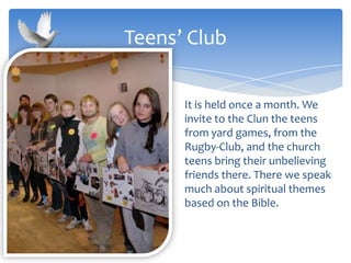 It is held once a month. We
invite to the Clun the teens
from yard games, from the
Rugby-Club, and the church
teens bring their unbelieving
friends there. There we speak
much about spiritual themes
based on the Bible.
Teens’ Club
 