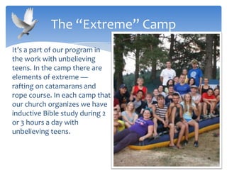 It’s a part of our program in
the work with unbelieving
teens. In the camp there are
elements of extreme —
rafting on catamarans and
rope course. In each camp that
our church organizes we have
inductive Bible study during 2
or 3 hours a day with
unbelieving teens.
The “Extreme” Camp
 