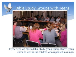 Every week we have a Bible study group where church teens
come as well as the children who repented in camps.
Bible Study Groups with Teens
 
