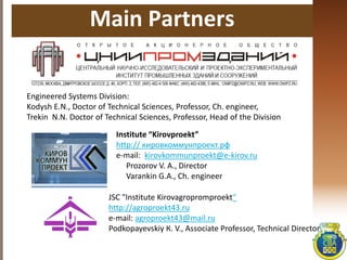 Main Partners
Engineered Systems Division:
Kodysh E.N., Doctor of Technical Sciences, Professor, Ch. engineer,
Trekin N.N. Doctor of Technical Sciences, Professor, Head of the Division
Institute “Kirovproekt”
http:// кировкоммунпроект.рф
e-mail: kirovkommunproekt@e-kirov.ru
Prozorov V. А., Director
Varankin G.А., Ch. engineer
JSC "Institute Kirovagropromproekt“
http://agroproekt43.ru
e-mail: agroproekt43@mail.ru
Podkopayevskiy К. V., Associate Professor, Technical Director
 