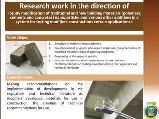 Research work in the direction of
«Study modification of traditional and new building materials (polymers,
cements and concretes) nanoparticles and various other additives in a
system for testing modifiers constructions certain applications»
1. Selection of materials manufacturers.
2. Development of programs of research materials (characterization of
modified materials, ways of applying modifiers).
3. Processing of the research results.
4. Creation of technical recommendations for use, develop
recommendations on making developments in the regulatory and
technical literature.
Work stages
Making recommendations on the
implementation of developments in the
regulatory and technical literature as
modifiers developed materials for use in
construction, the creation of technical
recommendations for use.
Expected result
 