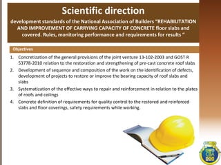 Scientific direction
development standards of the National Association of Builders “REHABILITATION
AND IMPROVEMENT OF CARRYING CAPACITY OF CONCRETE floor slabs and
covered. Rules, monitoring performance and requirements for results “
1. Concretization of the general provisions of the joint venture 13-102-2003 and GOST R
53778-2010 relation to the restoration and strengthening of pre-cast concrete roof slabs
2. Development of sequence and composition of the work on the identification of defects,
development of projects to restore or improve the bearing capacity of roof slabs and
slabs
3. Systematization of the effective ways to repair and reinforcement in relation to the plates
of roofs and ceilings
4. Concrete definition of requirements for quality control to the restored and reinforced
slabs and floor coverings, safety requirements while working.
Objectives
 