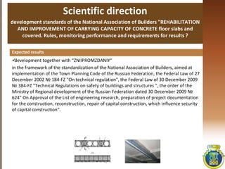 Scientific direction
development standards of the National Association of Builders ”REHABILITATION
AND IMPROVEMENT OF CARRYING CAPACITY OF CONCRETE floor slabs and
covered. Rules, monitoring performance and requirements for results ?
development together with “ZNIIPROMZDANIY“
in the framework of the standardization of the National Association of Builders, aimed at
implementation of the Town Planning Code of the Russian Federation, the Federal Law of 27
December 2002 № 184-FZ "On technical regulation", the Federal Law of 30 December 2009
№ 384-FZ "Technical Regulations on safety of buildings and structures ", the order of the
Ministry of Regional development of the Russian Federation dated 30 December 2009 №
624" On Approval of the List of engineering research, preparation of project documentation
for the construction, reconstruction, repair of capital construction, which influence security
of capital construction“.
Expected results
 