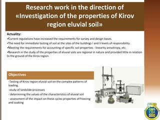 Research work in the direction of
«Investigation of the properties of Kirov
region eluvial soil»
Actuality:
Current regulations have increased the requirements for survey and design bases.
The need for immediate testing of soil at the sites of the buildings I and II levels of responsibility.
Meeting the requirements for accounting of specific soil properties - linearity anisotropy, etc.
Research in the study of the properties of eluvial soils are regional in nature and provided little in relation
to the ground of the Kirov region.
Objectives
-Testing of Kirov region eluvial soil on the complex patterns of
loading.
-study of landslide processes
- determining the values ​​of the characteristics of eluvial soil
- assessment of the impact on these cycles properties of freezing
and soaking
 