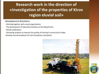 Research work in the direction of
«Investigation of the properties of Kirov
region eluvial soil»
Development directions:
- Working together with survey organizations.
- The development of laboratory facilities on the Department.
- Results publication.
- Attracting students to improve the quality of training in construction trades.
-Develop recommendations for the foundations calculation.
 