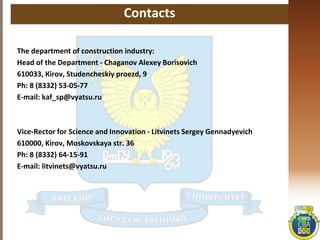 Contacts
The department of construction industry:
Head of the Department - Chaganov Аlexey Borisovich
610033, Кirov, Studencheskiy proezd, 9
Ph: 8 (8332) 53-05-77
E-mail: kaf_sp@vyatsu.ru
Vice-Rector for Science and Innovation - Litvinets Sergey Gennadyevich
610000, Kirov, Moskovskaya str. 36
Ph: 8 (8332) 64-15-91
E-mail: litvinets@vyatsu.ru
 