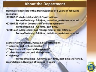 About the Department
Training of engineers with a training period of 5 years on following
specialties:
•270102.65 «Industrial and Civil Construction».
Form of training - full-time, part-time, part-time reduced.
•270105.65 «Urban Construction and Management».
Form of training - full-time, part-time.
•270115.65 «Assessment and management of real estate».
Form of training - full-time, part-time, part-time reduced.
Bachelors on direction 270800.62 «Construction»:
• "Industrial and civil construction"
• "Expertise and Property Management"
• "Urban Construction and Management"
• "Highways"
Forms of training - full-time, part-time, part-time shortened,
second degree. Duration of training - 4 years
 