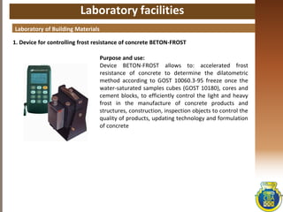 Laboratory facilities
1. Device for controlling frost resistance of concrete BETON-FROST
Laboratory of Building Materials
Purpose and use:
Device BETON-FROST allows to: accelerated frost
resistance of concrete to determine the dilatometric
method according to GOST 10060.3-95 freeze once the
water-saturated samples cubes (GOST 10180), cores and
cement blocks, to efficiently control the light and heavy
frost in the manufacture of concrete products and
structures, construction, inspection objects to control the
quality of products, updating technology and formulation
of concrete
 