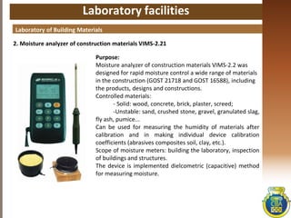 Laboratory facilities
2. Moisture analyzer of construction materials VIMS-2.21
Laboratory of Building Materials
Purpose:
Moisture analyzer of construction materials VIMS-2.2 was
designed for rapid moisture control a wide range of materials
in the construction (GOST 21718 and GOST 16588), including
the products, designs and constructions.
Controlled materials:
- Solid: wood, concrete, brick, plaster, screed;
-Unstable: sand, crushed stone, gravel, granulated slag,
fly ash, pumice...
Can be used for measuring the humidity of materials after
calibration and in making individual device calibration
coefficients (abrasives composites soil, clay, etc.).
Scope of moisture meters: building the laboratory, inspection
of buildings and structures.
The device is implemented dielcometric (capacitive) method
for measuring moisture.
 