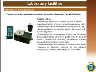 Laboratory facilities
3. The device for the rapid determination of the activity of cement CEMENT-PROGNOZ
Laboratory of Building Materials
Purpose and use:
- Accelerated definition of cement activity in 3 hours
largest contraction of cement grout in accordance with
the methods of measurement MI 2486-98, Mi 2487-98
- Determination of the baseline activity of cement in 1,
3 and 7-day mode
- Investigation of the processes of structure formation
during solidification of cement paste with the help of
sensors: the electrical resistivity, the potential of mass
transport, temperature cement paste
- Determination of frost resistance, durability and water
resistance of concrete (mortar) on the relevant
methods (MI 2488-98, 2489-98 MI, MI 2625-2000)
 